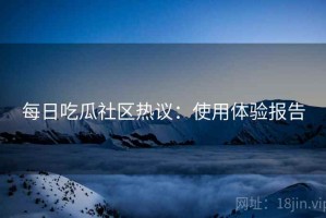 每日吃瓜社区热议：使用体验报告