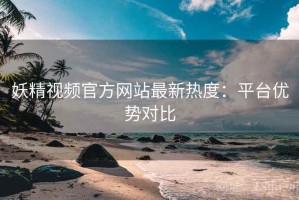 妖精视频官方网站最新热度：平台优势对比