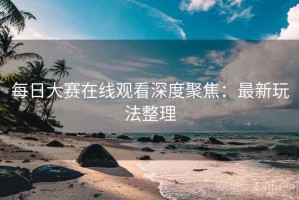 每日大赛在线观看深度聚焦：最新玩法整理
