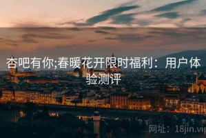 杏吧有你;春暖花开限时福利：用户体验测评