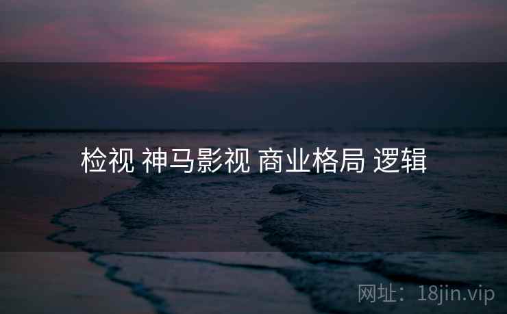检视 神马影视 商业格局 逻辑