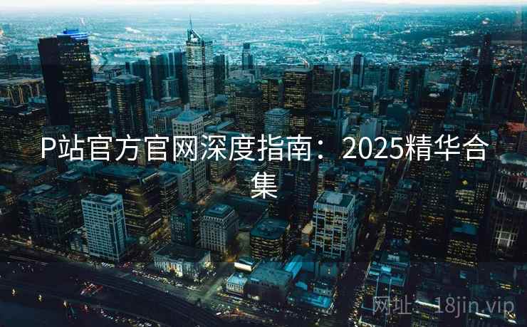 P站官方官网深度指南：2025精华合集