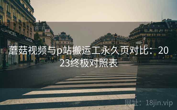 蘑菇视频与p站搬运工永久页对比：2023终极对照表