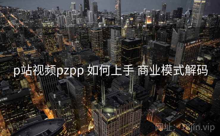 p站视频pzpp 如何上手 商业模式解码