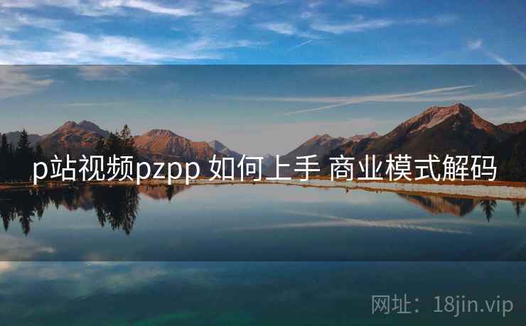 p站视频pzpp 如何上手 商业模式解码