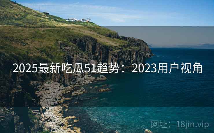 2025最新吃瓜51趋势：2023用户视角