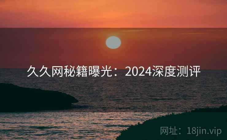 久久网秘籍曝光：2024深度测评