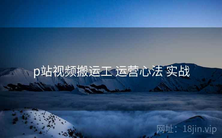 p站视频搬运工 运营心法 实战