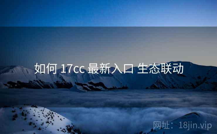 如何 17cc 最新入口 生态联动