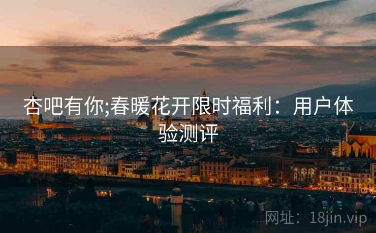 杏吧有你;春暖花开限时福利：用户体验测评