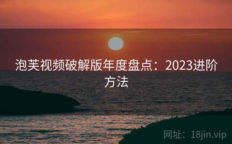 泡芙视频破解版年度盘点：2023进阶方法