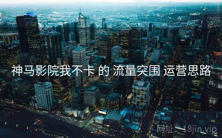 神马影院我不卡 的 流量突围 运营思路