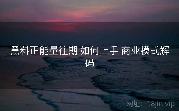 黑料正能量往期 如何上手 商业模式解码