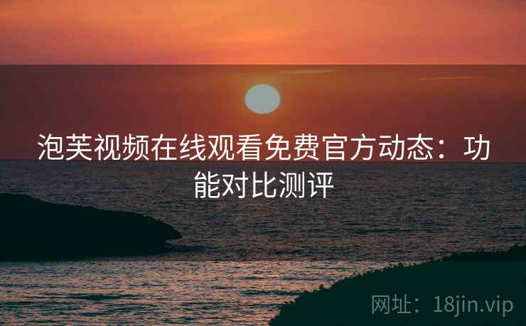 泡芙视频在线观看免费官方动态：功能对比测评