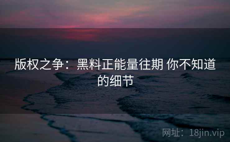 版权之争：黑料正能量往期 你不知道的细节