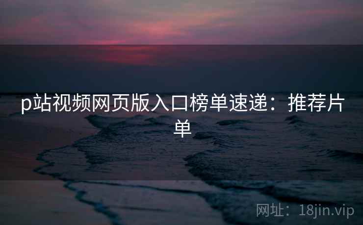 p站视频网页版入口榜单速递：推荐片单