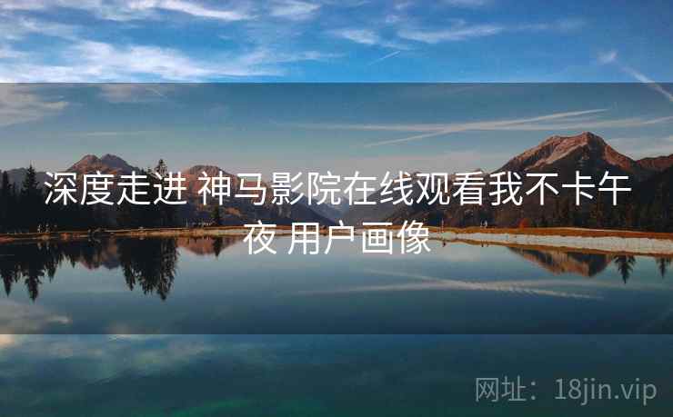深度走进 神马影院在线观看我不卡午夜 用户画像