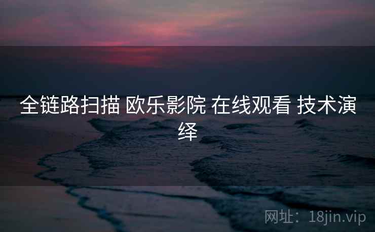 全链路扫描 欧乐影院 在线观看 技术演绎