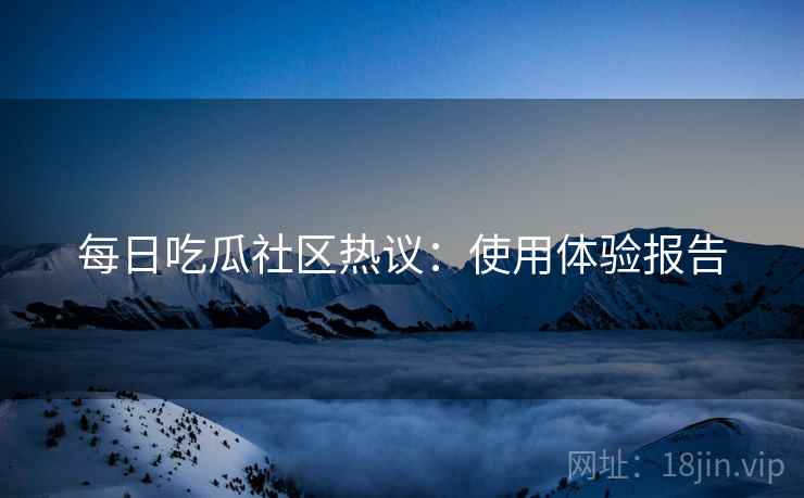 每日吃瓜社区热议：使用体验报告